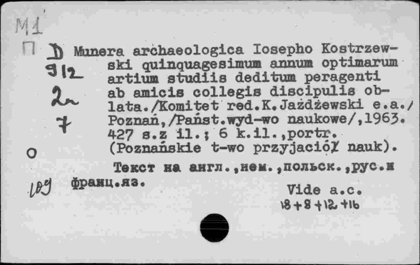 ﻿JJ) Mimera archaeologies losepho Kostrzew— đ |_ ski quinquagesimum annum optimarum ' *— artium studiis dediturn peragenti A ah amicis collegia discipulis ob-lata./Komitet red.K.Jazdzewski e.a./ Poznan,/Panst.wyd-wo naukowe/,1965.
T 427 s.z il.; 6 k.il.jportr.
q	(Poznahskie t-wo przyjaciôX nauk).
Текст на англ.,нем.,польск.,рус.ж
U? «₽“»•«•	Ше а.с.